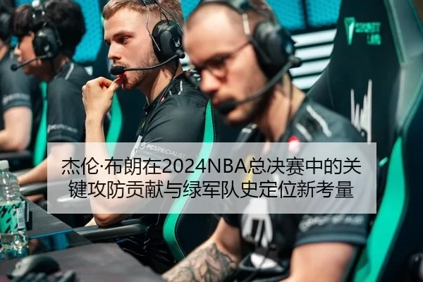 杰伦·布朗在2024NBA总决赛中的关键攻防贡献与绿军队史定位新考量